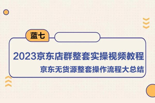 藍(lán)七·2023京東店群整套實(shí)操視頻教程，京東無貨源整套操作流程大總結(jié)，減少信息差，有效做店發(fā)展